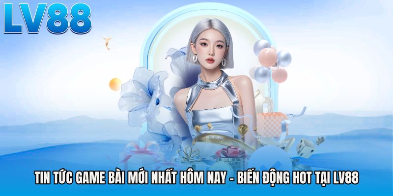 Tin Tức Game Bài Mới Nhất Hôm Nay - Biến Động Hot Tại LV88